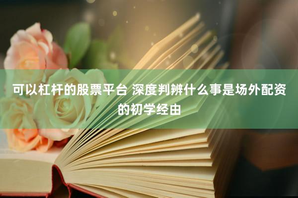 可以杠杆的股票平台 深度判辨什么事是场外配资的初学经由