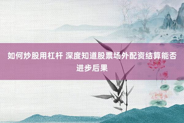如何炒股用杠杆 深度知道股票场外配资结算能否进步后果