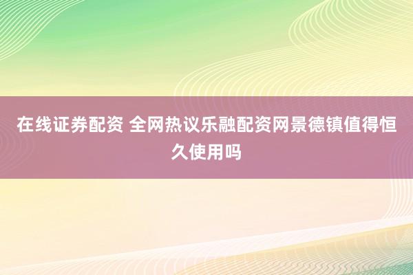 在线证券配资 全网热议乐融配资网景德镇值得恒久使用吗