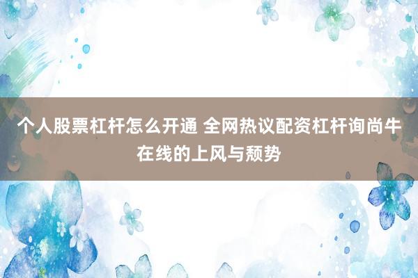 个人股票杠杆怎么开通 全网热议配资杠杆询尚牛在线的上风与颓势