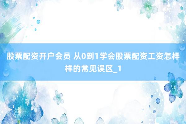 股票配资开户会员 从0到1学会股票配资工资怎样样的常见误区_1