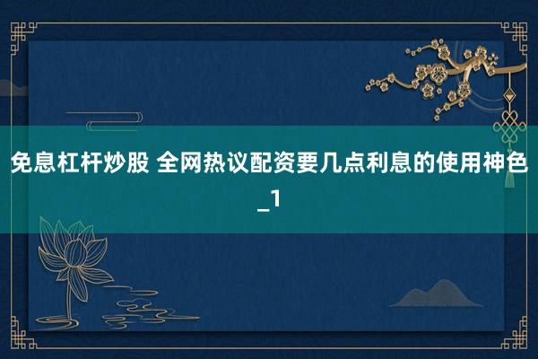 免息杠杆炒股 全网热议配资要几点利息的使用神色_1