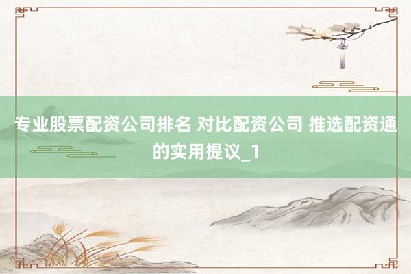 专业股票配资公司排名 对比配资公司 推选配资通的实用提议_1