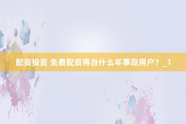 配资投资 免费配资得当什么年事段用户？_1