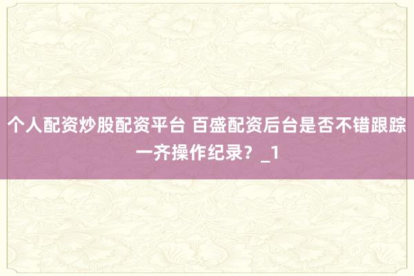 个人配资炒股配资平台 百盛配资后台是否不错跟踪一齐操作纪录？_1