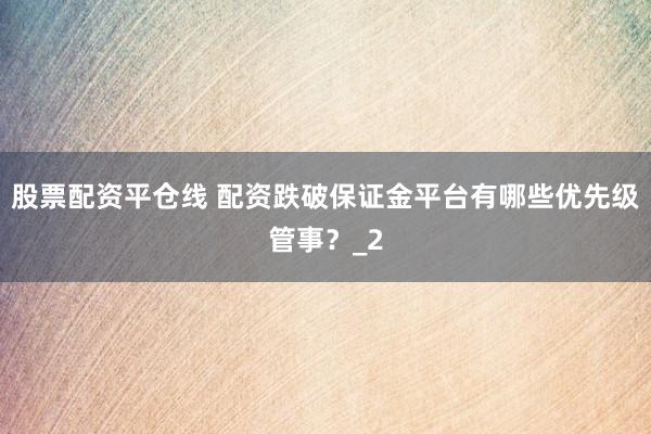 股票配资平仓线 配资跌破保证金平台有哪些优先级管事？_2
