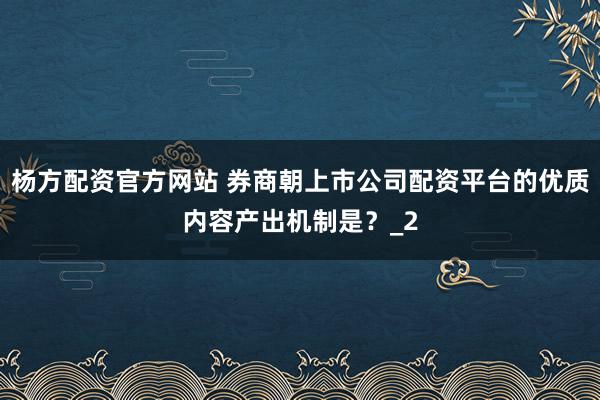 杨方配资官方网站 券商朝上市公司配资平台的优质内容产出机制是？_2