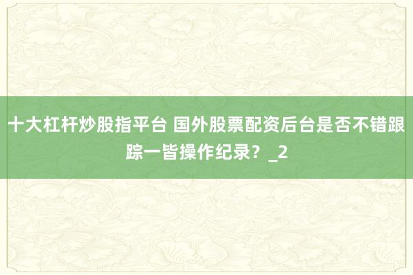 十大杠杆炒股指平台 国外股票配资后台是否不错跟踪一皆操作纪录？_2