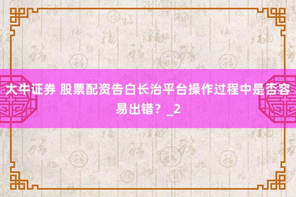 大牛证券 股票配资告白长治平台操作过程中是否容易出错？_2